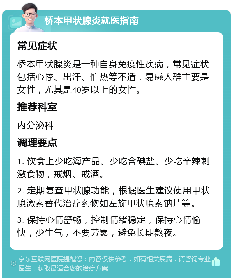 桥本甲状腺炎就医指南 常见症状 桥本甲状腺炎是一种自身免疫性疾病，常见症状包括心悸、出汗、怕热等不适，易感人群主要是女性，尤其是40岁以上的女性。 推荐科室 内分泌科 调理要点 1. 饮食上少吃海产品、少吃含碘盐、少吃辛辣刺激食物，戒烟、戒酒。 2. 定期复查甲状腺功能，根据医生建议使用甲状腺激素替代治疗药物如左旋甲状腺素钠片等。 3. 保持心情舒畅，控制情绪稳定，保持心情愉快，少生气，不要劳累，避免长期熬夜。