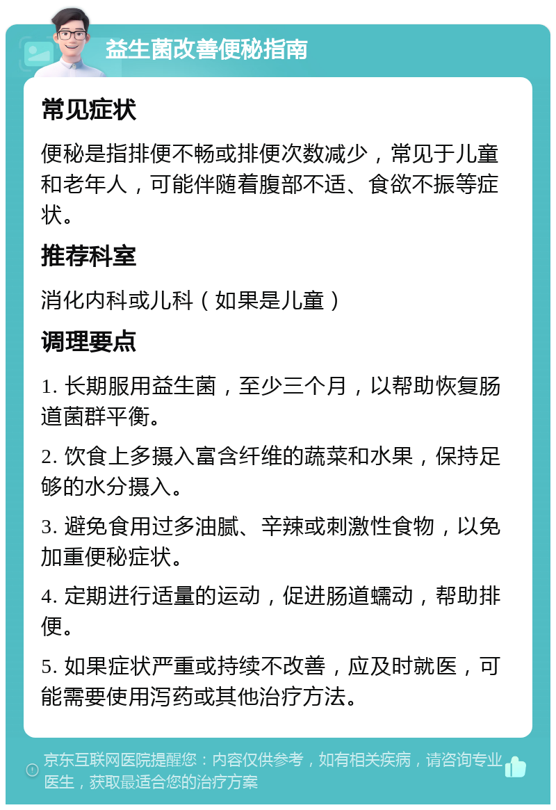 益生菌改善便秘指南 常见症状 便秘是指排便不畅或排便次数减少，常见于儿童和老年人，可能伴随着腹部不适、食欲不振等症状。 推荐科室 消化内科或儿科（如果是儿童） 调理要点 1. 长期服用益生菌，至少三个月，以帮助恢复肠道菌群平衡。 2. 饮食上多摄入富含纤维的蔬菜和水果，保持足够的水分摄入。 3. 避免食用过多油腻、辛辣或刺激性食物，以免加重便秘症状。 4. 定期进行适量的运动，促进肠道蠕动，帮助排便。 5. 如果症状严重或持续不改善，应及时就医，可能需要使用泻药或其他治疗方法。