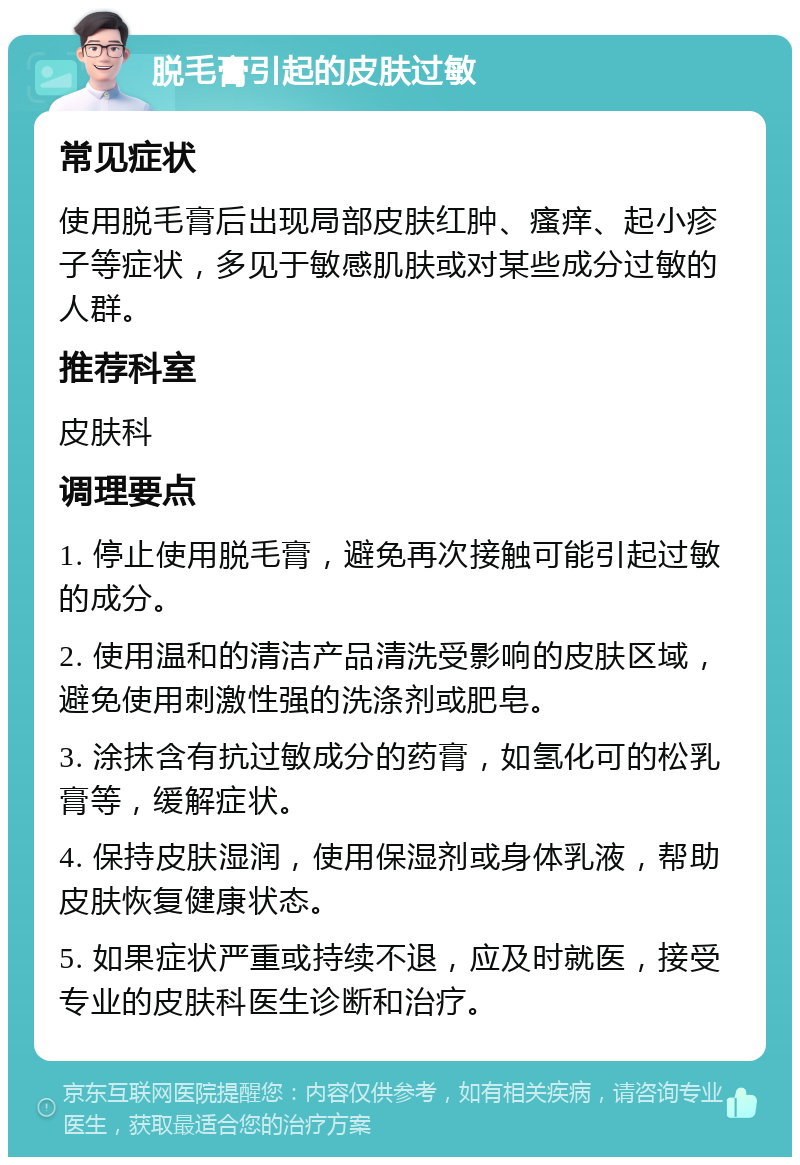 脱毛膏引起的皮肤过敏 常见症状 使用脱毛膏后出现局部皮肤红肿、瘙痒、起小疹子等症状，多见于敏感肌肤或对某些成分过敏的人群。 推荐科室 皮肤科 调理要点 1. 停止使用脱毛膏，避免再次接触可能引起过敏的成分。 2. 使用温和的清洁产品清洗受影响的皮肤区域，避免使用刺激性强的洗涤剂或肥皂。 3. 涂抹含有抗过敏成分的药膏，如氢化可的松乳膏等，缓解症状。 4. 保持皮肤湿润，使用保湿剂或身体乳液，帮助皮肤恢复健康状态。 5. 如果症状严重或持续不退，应及时就医，接受专业的皮肤科医生诊断和治疗。