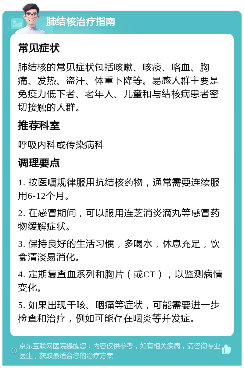 肺结核治疗指南 常见症状 肺结核的常见症状包括咳嗽、咳痰、咯血、胸痛、发热、盗汗、体重下降等。易感人群主要是免疫力低下者、老年人、儿童和与结核病患者密切接触的人群。 推荐科室 呼吸内科或传染病科 调理要点 1. 按医嘱规律服用抗结核药物，通常需要连续服用6-12个月。 2. 在感冒期间，可以服用连芝消炎滴丸等感冒药物缓解症状。 3. 保持良好的生活习惯，多喝水，休息充足，饮食清淡易消化。 4. 定期复查血系列和胸片（或CT），以监测病情变化。 5. 如果出现干咳、咽痛等症状，可能需要进一步检查和治疗，例如可能存在咽炎等并发症。