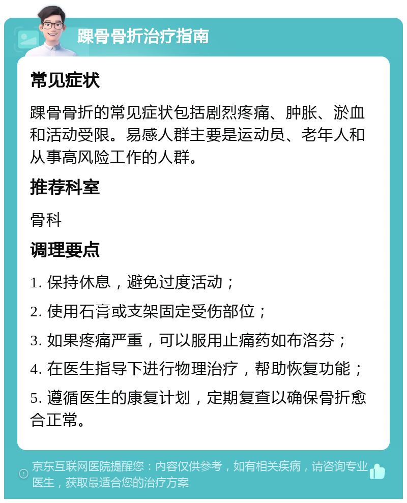 踝骨骨折治疗指南 常见症状 踝骨骨折的常见症状包括剧烈疼痛、肿胀、淤血和活动受限。易感人群主要是运动员、老年人和从事高风险工作的人群。 推荐科室 骨科 调理要点 1. 保持休息，避免过度活动； 2. 使用石膏或支架固定受伤部位； 3. 如果疼痛严重，可以服用止痛药如布洛芬； 4. 在医生指导下进行物理治疗，帮助恢复功能； 5. 遵循医生的康复计划，定期复查以确保骨折愈合正常。