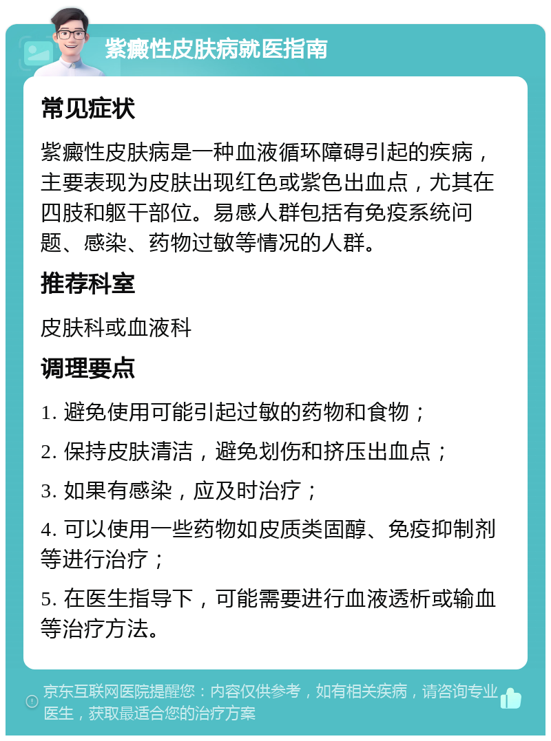 紫癜性皮肤病就医指南 常见症状 紫癜性皮肤病是一种血液循环障碍引起的疾病，主要表现为皮肤出现红色或紫色出血点，尤其在四肢和躯干部位。易感人群包括有免疫系统问题、感染、药物过敏等情况的人群。 推荐科室 皮肤科或血液科 调理要点 1. 避免使用可能引起过敏的药物和食物； 2. 保持皮肤清洁，避免划伤和挤压出血点； 3. 如果有感染，应及时治疗； 4. 可以使用一些药物如皮质类固醇、免疫抑制剂等进行治疗； 5. 在医生指导下，可能需要进行血液透析或输血等治疗方法。