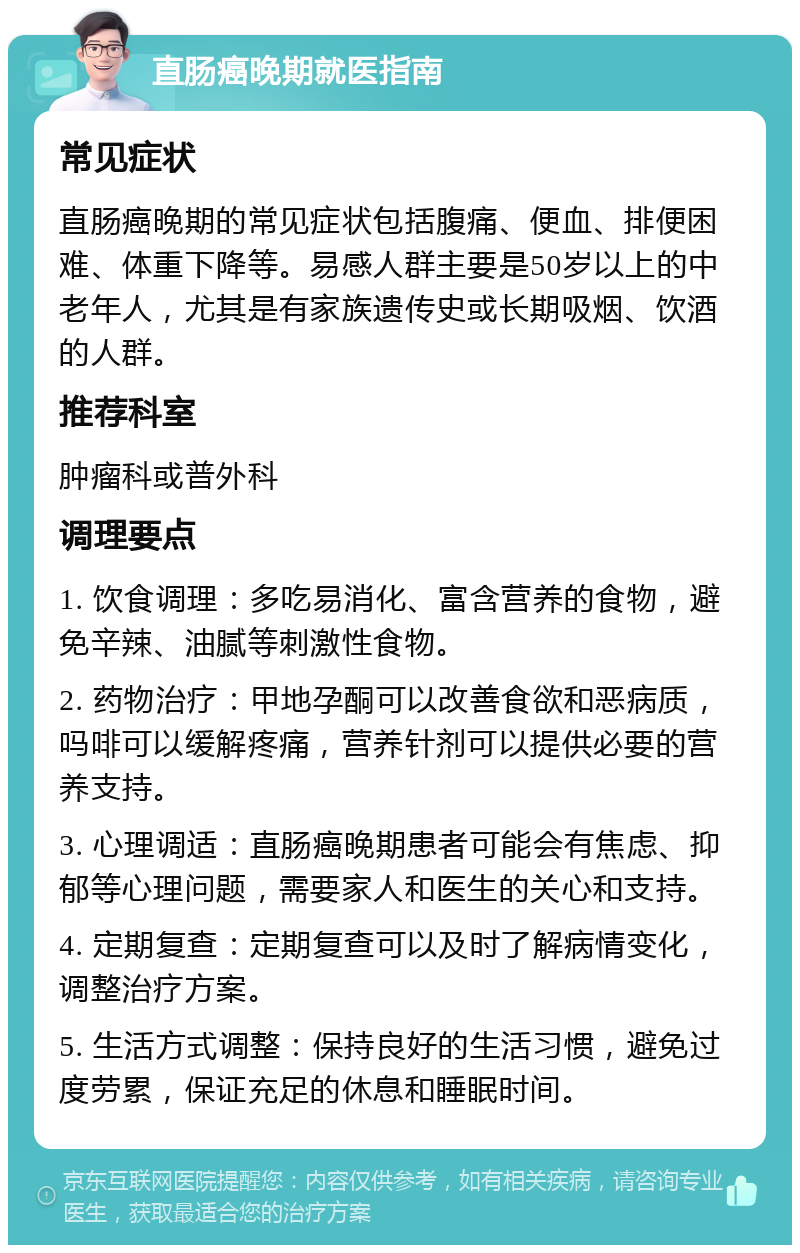 直肠癌晚期就医指南 常见症状 直肠癌晚期的常见症状包括腹痛、便血、排便困难、体重下降等。易感人群主要是50岁以上的中老年人，尤其是有家族遗传史或长期吸烟、饮酒的人群。 推荐科室 肿瘤科或普外科 调理要点 1. 饮食调理：多吃易消化、富含营养的食物，避免辛辣、油腻等刺激性食物。 2. 药物治疗：甲地孕酮可以改善食欲和恶病质，吗啡可以缓解疼痛，营养针剂可以提供必要的营养支持。 3. 心理调适：直肠癌晚期患者可能会有焦虑、抑郁等心理问题，需要家人和医生的关心和支持。 4. 定期复查：定期复查可以及时了解病情变化，调整治疗方案。 5. 生活方式调整：保持良好的生活习惯，避免过度劳累，保证充足的休息和睡眠时间。