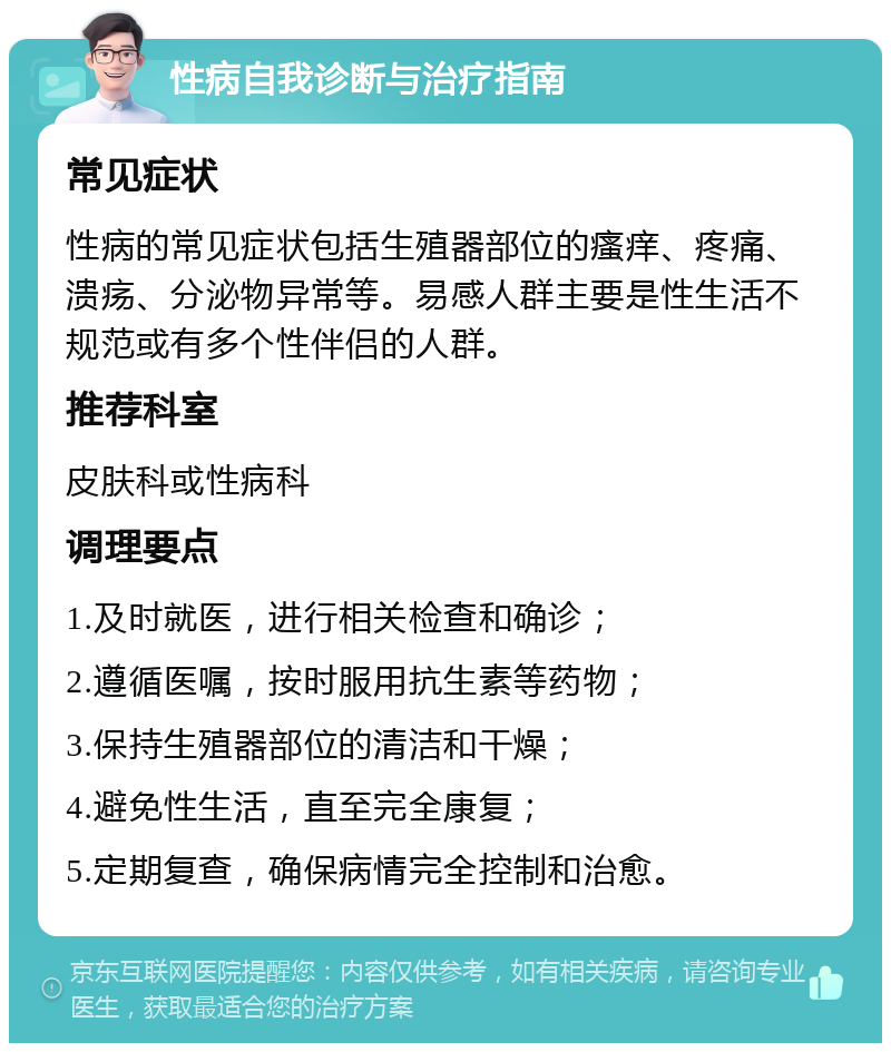 性病自我诊断与治疗指南 常见症状 性病的常见症状包括生殖器部位的瘙痒、疼痛、溃疡、分泌物异常等。易感人群主要是性生活不规范或有多个性伴侣的人群。 推荐科室 皮肤科或性病科 调理要点 1.及时就医，进行相关检查和确诊； 2.遵循医嘱，按时服用抗生素等药物； 3.保持生殖器部位的清洁和干燥； 4.避免性生活，直至完全康复； 5.定期复查，确保病情完全控制和治愈。