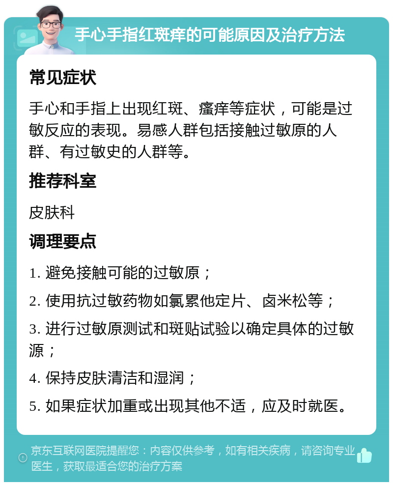 手心手指红斑痒的可能原因及治疗方法 常见症状 手心和手指上出现红斑、瘙痒等症状，可能是过敏反应的表现。易感人群包括接触过敏原的人群、有过敏史的人群等。 推荐科室 皮肤科 调理要点 1. 避免接触可能的过敏原； 2. 使用抗过敏药物如氯累他定片、卤米松等； 3. 进行过敏原测试和斑贴试验以确定具体的过敏源； 4. 保持皮肤清洁和湿润； 5. 如果症状加重或出现其他不适，应及时就医。