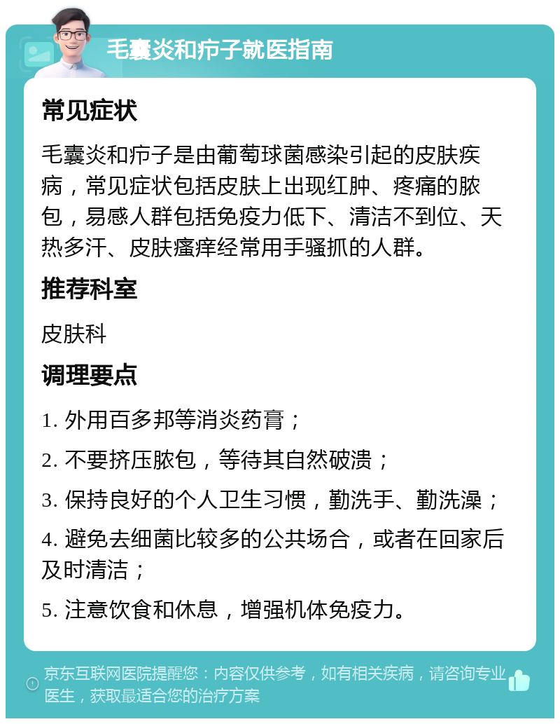 毛囊炎和疖子就医指南 常见症状 毛囊炎和疖子是由葡萄球菌感染引起的皮肤疾病，常见症状包括皮肤上出现红肿、疼痛的脓包，易感人群包括免疫力低下、清洁不到位、天热多汗、皮肤瘙痒经常用手骚抓的人群。 推荐科室 皮肤科 调理要点 1. 外用百多邦等消炎药膏； 2. 不要挤压脓包，等待其自然破溃； 3. 保持良好的个人卫生习惯，勤洗手、勤洗澡； 4. 避免去细菌比较多的公共场合，或者在回家后及时清洁； 5. 注意饮食和休息，增强机体免疫力。