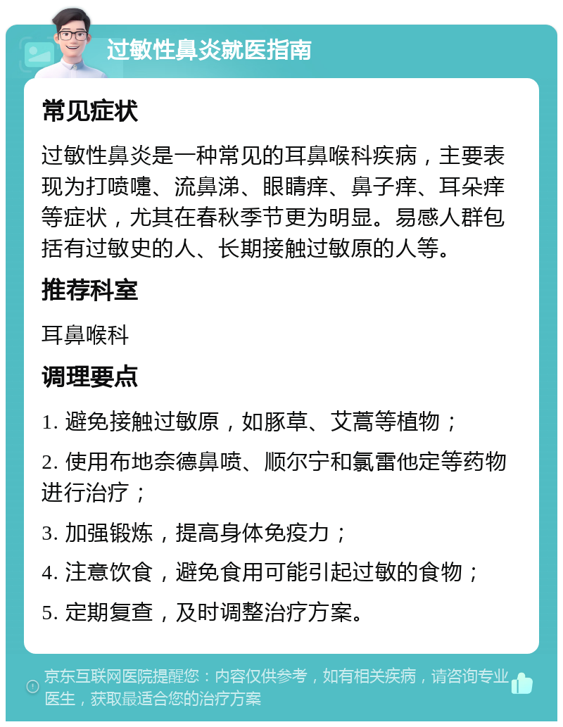 过敏性鼻炎就医指南 常见症状 过敏性鼻炎是一种常见的耳鼻喉科疾病，主要表现为打喷嚏、流鼻涕、眼睛痒、鼻子痒、耳朵痒等症状，尤其在春秋季节更为明显。易感人群包括有过敏史的人、长期接触过敏原的人等。 推荐科室 耳鼻喉科 调理要点 1. 避免接触过敏原，如豚草、艾蒿等植物； 2. 使用布地奈德鼻喷、顺尔宁和氯雷他定等药物进行治疗； 3. 加强锻炼，提高身体免疫力； 4. 注意饮食，避免食用可能引起过敏的食物； 5. 定期复查，及时调整治疗方案。