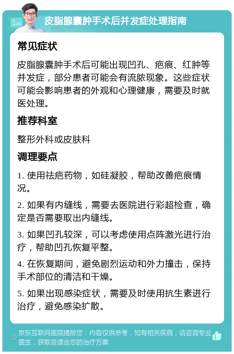 皮脂腺囊肿手术后并发症处理指南 常见症状 皮脂腺囊肿手术后可能出现凹孔、疤痕、红肿等并发症，部分患者可能会有流脓现象。这些症状可能会影响患者的外观和心理健康，需要及时就医处理。 推荐科室 整形外科或皮肤科 调理要点 1. 使用祛疤药物，如硅凝胶，帮助改善疤痕情况。 2. 如果有内缝线，需要去医院进行彩超检查，确定是否需要取出内缝线。 3. 如果凹孔较深，可以考虑使用点阵激光进行治疗，帮助凹孔恢复平整。 4. 在恢复期间，避免剧烈运动和外力撞击，保持手术部位的清洁和干燥。 5. 如果出现感染症状，需要及时使用抗生素进行治疗，避免感染扩散。