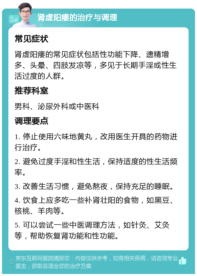 肾虚阳痿的治疗与调理 常见症状 肾虚阳痿的常见症状包括性功能下降、遗精增多、头晕、四肢发凉等，多见于长期手淫或性生活过度的人群。 推荐科室 男科、泌尿外科或中医科 调理要点 1. 停止使用六味地黄丸，改用医生开具的药物进行治疗。 2. 避免过度手淫和性生活，保持适度的性生活频率。 3. 改善生活习惯，避免熬夜，保持充足的睡眠。 4. 饮食上应多吃一些补肾壮阳的食物，如黑豆、核桃、羊肉等。 5. 可以尝试一些中医调理方法，如针灸、艾灸等，帮助恢复肾功能和性功能。