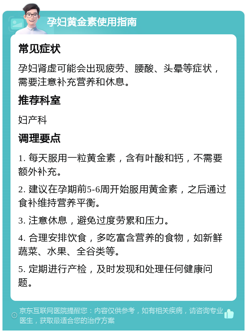 孕妇黄金素使用指南 常见症状 孕妇肾虚可能会出现疲劳、腰酸、头晕等症状，需要注意补充营养和休息。 推荐科室 妇产科 调理要点 1. 每天服用一粒黄金素，含有叶酸和钙，不需要额外补充。 2. 建议在孕期前5-6周开始服用黄金素，之后通过食补维持营养平衡。 3. 注意休息，避免过度劳累和压力。 4. 合理安排饮食，多吃富含营养的食物，如新鲜蔬菜、水果、全谷类等。 5. 定期进行产检，及时发现和处理任何健康问题。