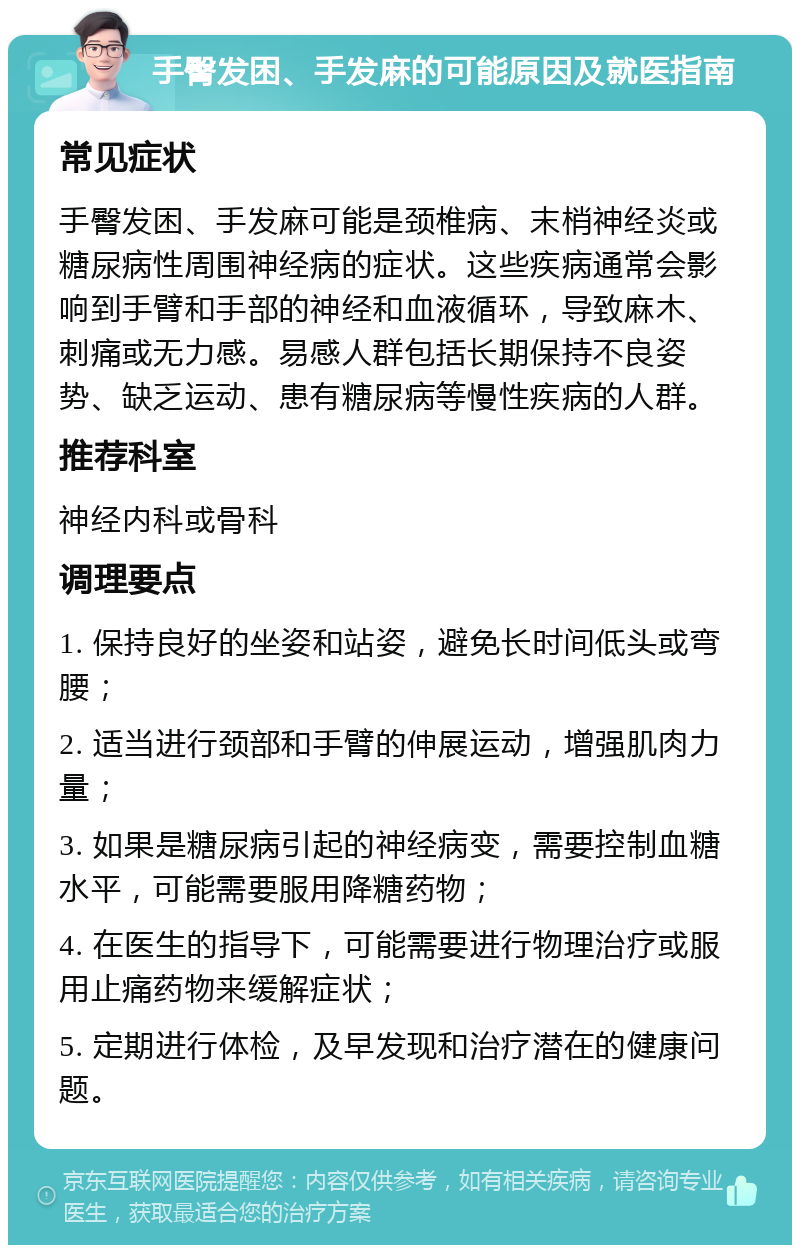 手臀发困、手发麻的可能原因及就医指南 常见症状 手臀发困、手发麻可能是颈椎病、末梢神经炎或糖尿病性周围神经病的症状。这些疾病通常会影响到手臂和手部的神经和血液循环，导致麻木、刺痛或无力感。易感人群包括长期保持不良姿势、缺乏运动、患有糖尿病等慢性疾病的人群。 推荐科室 神经内科或骨科 调理要点 1. 保持良好的坐姿和站姿，避免长时间低头或弯腰； 2. 适当进行颈部和手臂的伸展运动，增强肌肉力量； 3. 如果是糖尿病引起的神经病变，需要控制血糖水平，可能需要服用降糖药物； 4. 在医生的指导下，可能需要进行物理治疗或服用止痛药物来缓解症状； 5. 定期进行体检，及早发现和治疗潜在的健康问题。