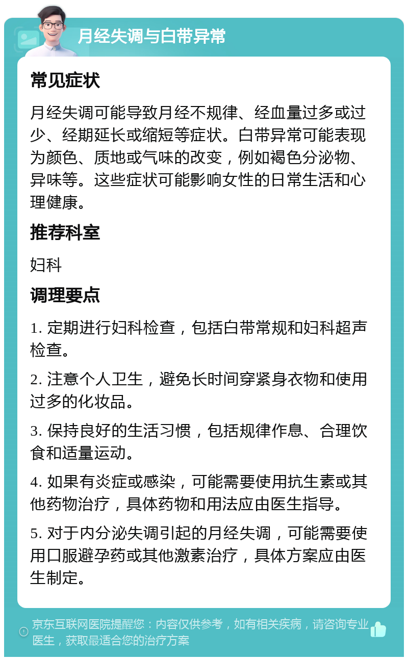 月经失调与白带异常 常见症状 月经失调可能导致月经不规律、经血量过多或过少、经期延长或缩短等症状。白带异常可能表现为颜色、质地或气味的改变，例如褐色分泌物、异味等。这些症状可能影响女性的日常生活和心理健康。 推荐科室 妇科 调理要点 1. 定期进行妇科检查，包括白带常规和妇科超声检查。 2. 注意个人卫生，避免长时间穿紧身衣物和使用过多的化妆品。 3. 保持良好的生活习惯，包括规律作息、合理饮食和适量运动。 4. 如果有炎症或感染，可能需要使用抗生素或其他药物治疗，具体药物和用法应由医生指导。 5. 对于内分泌失调引起的月经失调，可能需要使用口服避孕药或其他激素治疗，具体方案应由医生制定。