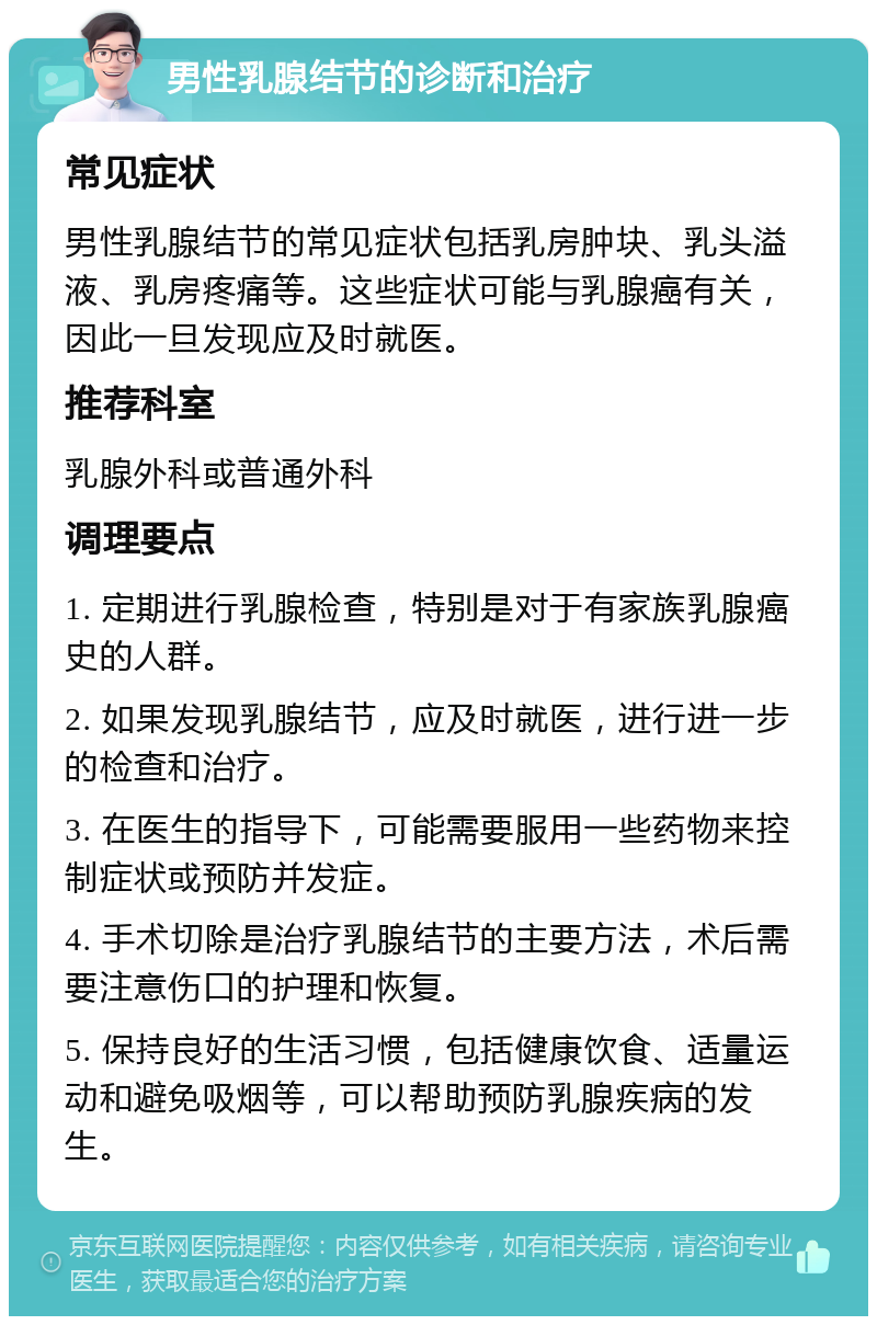 男性乳腺结节的诊断和治疗 常见症状 男性乳腺结节的常见症状包括乳房肿块、乳头溢液、乳房疼痛等。这些症状可能与乳腺癌有关，因此一旦发现应及时就医。 推荐科室 乳腺外科或普通外科 调理要点 1. 定期进行乳腺检查，特别是对于有家族乳腺癌史的人群。 2. 如果发现乳腺结节，应及时就医，进行进一步的检查和治疗。 3. 在医生的指导下，可能需要服用一些药物来控制症状或预防并发症。 4. 手术切除是治疗乳腺结节的主要方法，术后需要注意伤口的护理和恢复。 5. 保持良好的生活习惯，包括健康饮食、适量运动和避免吸烟等，可以帮助预防乳腺疾病的发生。