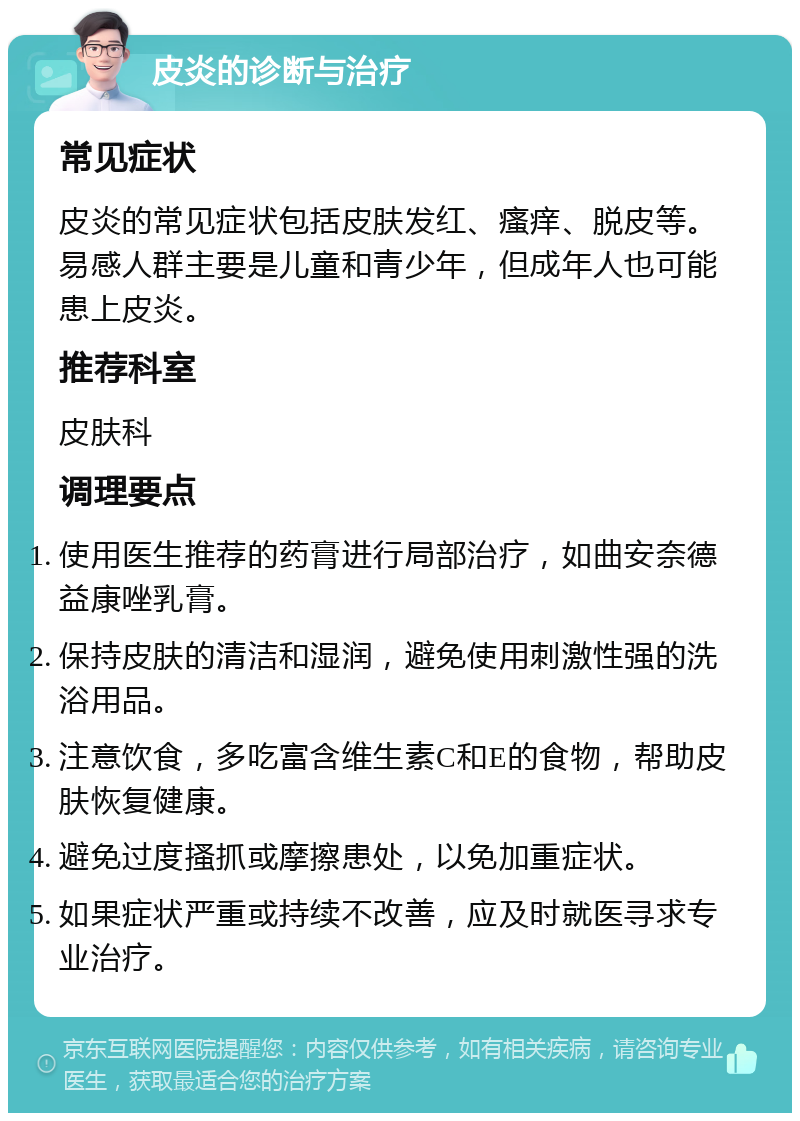 皮炎的诊断与治疗 常见症状 皮炎的常见症状包括皮肤发红、瘙痒、脱皮等。易感人群主要是儿童和青少年，但成年人也可能患上皮炎。 推荐科室 皮肤科 调理要点 使用医生推荐的药膏进行局部治疗，如曲安奈德益康唑乳膏。 保持皮肤的清洁和湿润，避免使用刺激性强的洗浴用品。 注意饮食，多吃富含维生素C和E的食物，帮助皮肤恢复健康。 避免过度搔抓或摩擦患处，以免加重症状。 如果症状严重或持续不改善，应及时就医寻求专业治疗。