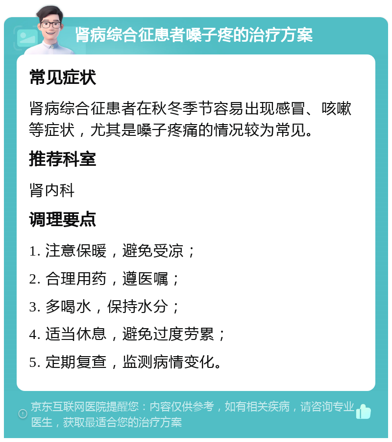 肾病综合征患者嗓子疼的治疗方案 常见症状 肾病综合征患者在秋冬季节容易出现感冒、咳嗽等症状，尤其是嗓子疼痛的情况较为常见。 推荐科室 肾内科 调理要点 1. 注意保暖，避免受凉； 2. 合理用药，遵医嘱； 3. 多喝水，保持水分； 4. 适当休息，避免过度劳累； 5. 定期复查，监测病情变化。