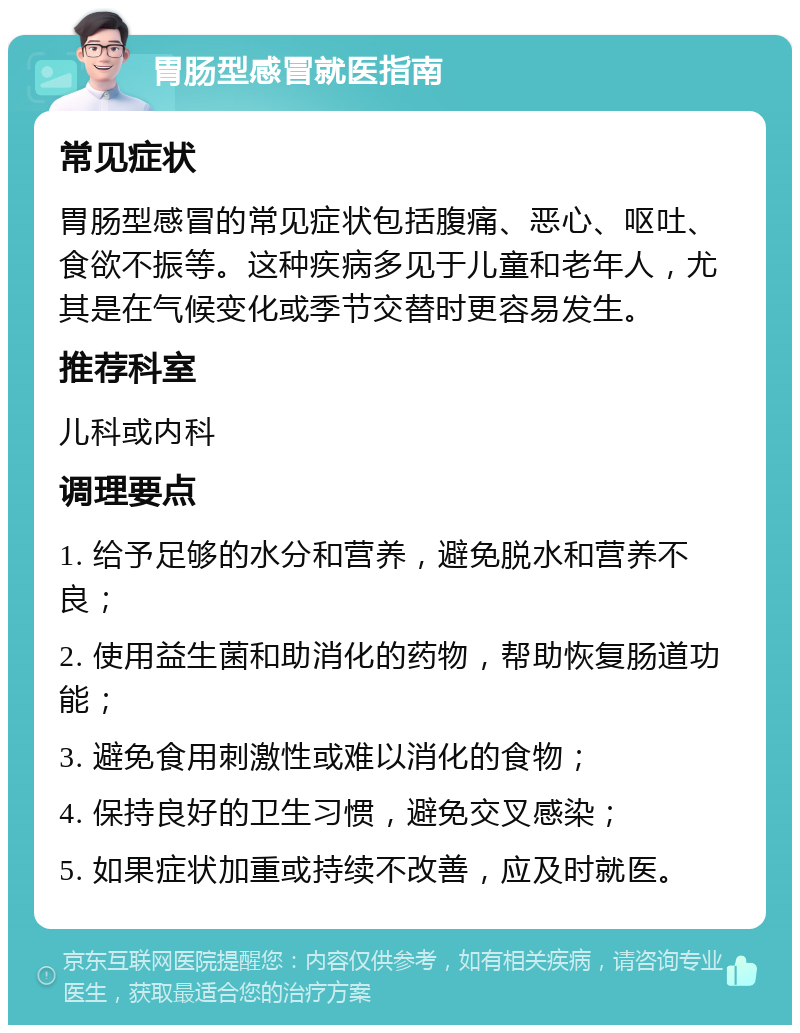 胃肠型感冒就医指南 常见症状 胃肠型感冒的常见症状包括腹痛、恶心、呕吐、食欲不振等。这种疾病多见于儿童和老年人，尤其是在气候变化或季节交替时更容易发生。 推荐科室 儿科或内科 调理要点 1. 给予足够的水分和营养，避免脱水和营养不良； 2. 使用益生菌和助消化的药物，帮助恢复肠道功能； 3. 避免食用刺激性或难以消化的食物； 4. 保持良好的卫生习惯，避免交叉感染； 5. 如果症状加重或持续不改善，应及时就医。