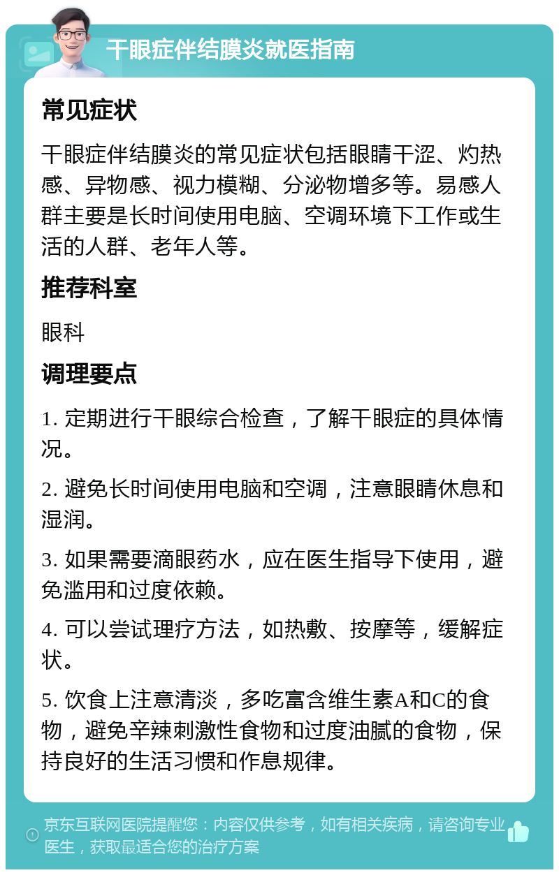 干眼症伴结膜炎就医指南 常见症状 干眼症伴结膜炎的常见症状包括眼睛干涩、灼热感、异物感、视力模糊、分泌物增多等。易感人群主要是长时间使用电脑、空调环境下工作或生活的人群、老年人等。 推荐科室 眼科 调理要点 1. 定期进行干眼综合检查，了解干眼症的具体情况。 2. 避免长时间使用电脑和空调，注意眼睛休息和湿润。 3. 如果需要滴眼药水，应在医生指导下使用，避免滥用和过度依赖。 4. 可以尝试理疗方法，如热敷、按摩等，缓解症状。 5. 饮食上注意清淡，多吃富含维生素A和C的食物，避免辛辣刺激性食物和过度油腻的食物，保持良好的生活习惯和作息规律。