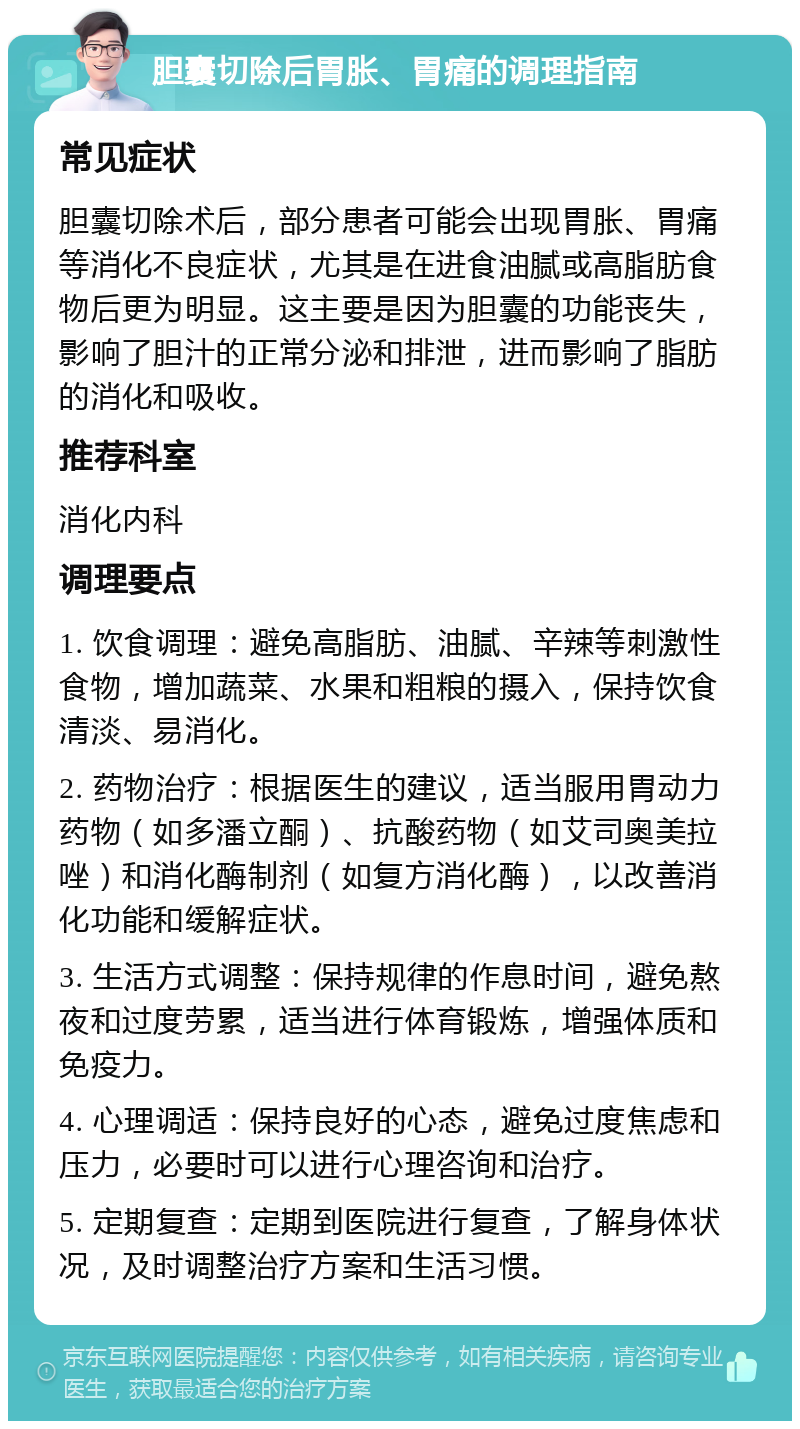 胆囊切除后胃胀、胃痛的调理指南 常见症状 胆囊切除术后，部分患者可能会出现胃胀、胃痛等消化不良症状，尤其是在进食油腻或高脂肪食物后更为明显。这主要是因为胆囊的功能丧失，影响了胆汁的正常分泌和排泄，进而影响了脂肪的消化和吸收。 推荐科室 消化内科 调理要点 1. 饮食调理：避免高脂肪、油腻、辛辣等刺激性食物，增加蔬菜、水果和粗粮的摄入，保持饮食清淡、易消化。 2. 药物治疗：根据医生的建议，适当服用胃动力药物（如多潘立酮）、抗酸药物（如艾司奥美拉唑）和消化酶制剂（如复方消化酶），以改善消化功能和缓解症状。 3. 生活方式调整：保持规律的作息时间，避免熬夜和过度劳累，适当进行体育锻炼，增强体质和免疫力。 4. 心理调适：保持良好的心态，避免过度焦虑和压力，必要时可以进行心理咨询和治疗。 5. 定期复查：定期到医院进行复查，了解身体状况，及时调整治疗方案和生活习惯。