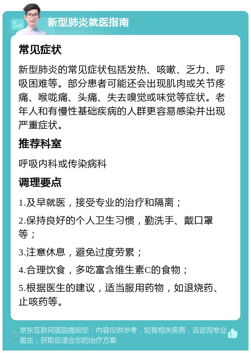 新型肺炎就医指南 常见症状 新型肺炎的常见症状包括发热、咳嗽、乏力、呼吸困难等。部分患者可能还会出现肌肉或关节疼痛、喉咙痛、头痛、失去嗅觉或味觉等症状。老年人和有慢性基础疾病的人群更容易感染并出现严重症状。 推荐科室 呼吸内科或传染病科 调理要点 1.及早就医，接受专业的治疗和隔离； 2.保持良好的个人卫生习惯，勤洗手、戴口罩等； 3.注意休息，避免过度劳累； 4.合理饮食，多吃富含维生素C的食物； 5.根据医生的建议，适当服用药物，如退烧药、止咳药等。