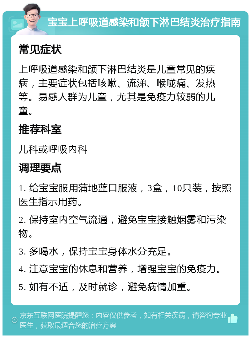 宝宝上呼吸道感染和颌下淋巴结炎治疗指南 常见症状 上呼吸道感染和颌下淋巴结炎是儿童常见的疾病，主要症状包括咳嗽、流涕、喉咙痛、发热等。易感人群为儿童，尤其是免疫力较弱的儿童。 推荐科室 儿科或呼吸内科 调理要点 1. 给宝宝服用蒲地蓝口服液，3盒，10只装，按照医生指示用药。 2. 保持室内空气流通，避免宝宝接触烟雾和污染物。 3. 多喝水，保持宝宝身体水分充足。 4. 注意宝宝的休息和营养，增强宝宝的免疫力。 5. 如有不适，及时就诊，避免病情加重。