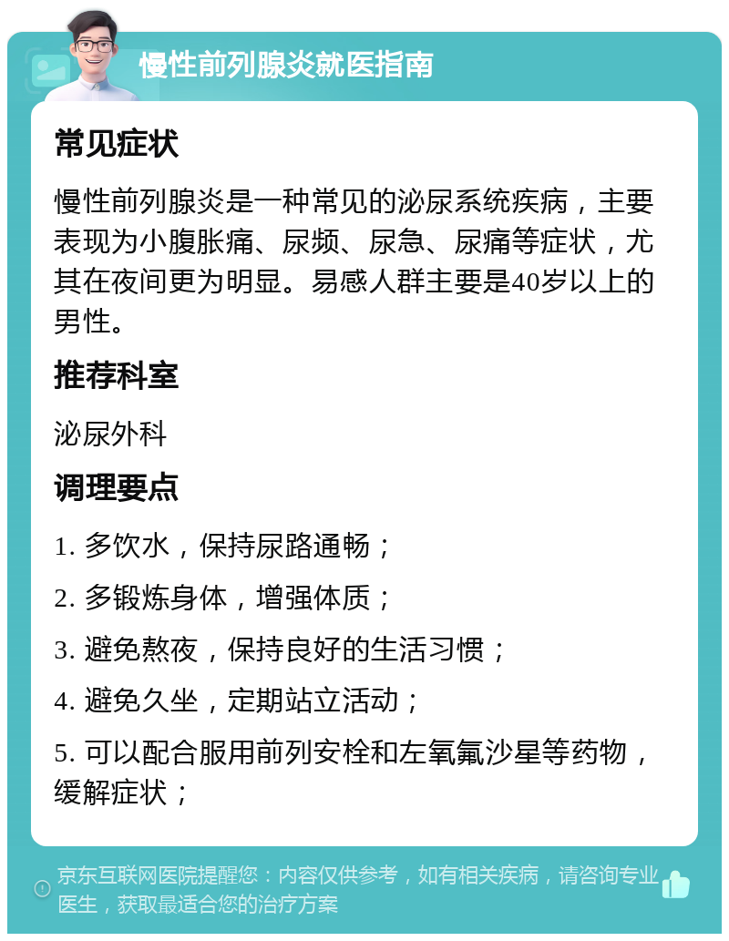 慢性前列腺炎就医指南 常见症状 慢性前列腺炎是一种常见的泌尿系统疾病，主要表现为小腹胀痛、尿频、尿急、尿痛等症状，尤其在夜间更为明显。易感人群主要是40岁以上的男性。 推荐科室 泌尿外科 调理要点 1. 多饮水，保持尿路通畅； 2. 多锻炼身体，增强体质； 3. 避免熬夜，保持良好的生活习惯； 4. 避免久坐，定期站立活动； 5. 可以配合服用前列安栓和左氧氟沙星等药物，缓解症状；