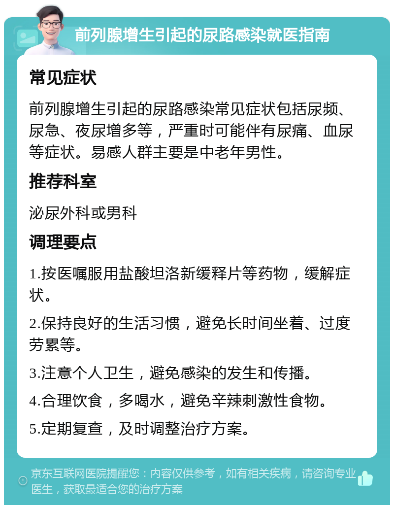 前列腺增生引起的尿路感染就医指南 常见症状 前列腺增生引起的尿路感染常见症状包括尿频、尿急、夜尿增多等，严重时可能伴有尿痛、血尿等症状。易感人群主要是中老年男性。 推荐科室 泌尿外科或男科 调理要点 1.按医嘱服用盐酸坦洛新缓释片等药物，缓解症状。 2.保持良好的生活习惯，避免长时间坐着、过度劳累等。 3.注意个人卫生，避免感染的发生和传播。 4.合理饮食，多喝水，避免辛辣刺激性食物。 5.定期复查，及时调整治疗方案。