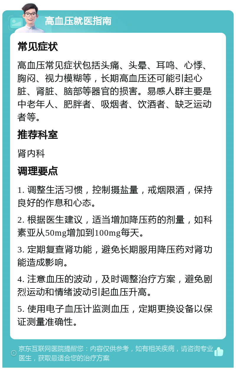 高血压就医指南 常见症状 高血压常见症状包括头痛、头晕、耳鸣、心悸、胸闷、视力模糊等，长期高血压还可能引起心脏、肾脏、脑部等器官的损害。易感人群主要是中老年人、肥胖者、吸烟者、饮酒者、缺乏运动者等。 推荐科室 肾内科 调理要点 1. 调整生活习惯，控制摄盐量，戒烟限酒，保持良好的作息和心态。 2. 根据医生建议，适当增加降压药的剂量，如科素亚从50mg增加到100mg每天。 3. 定期复查肾功能，避免长期服用降压药对肾功能造成影响。 4. 注意血压的波动，及时调整治疗方案，避免剧烈运动和情绪波动引起血压升高。 5. 使用电子血压计监测血压，定期更换设备以保证测量准确性。