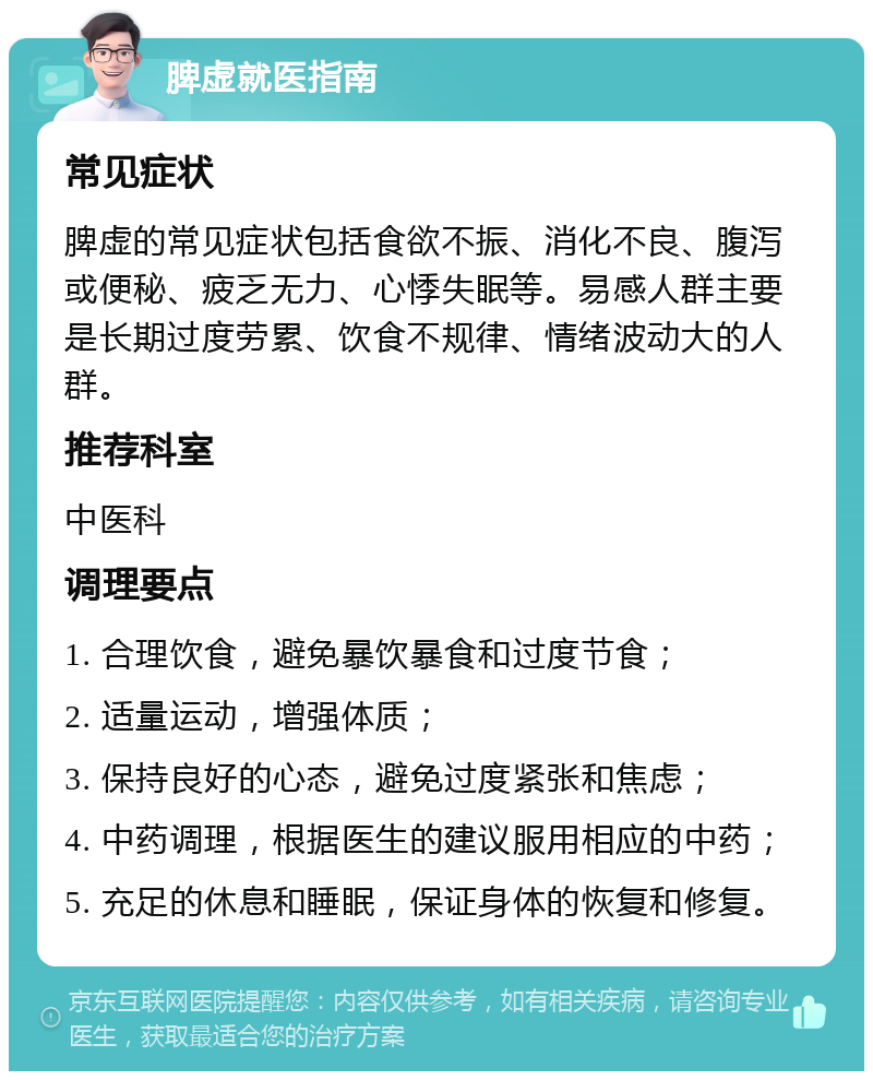 脾虚就医指南 常见症状 脾虚的常见症状包括食欲不振、消化不良、腹泻或便秘、疲乏无力、心悸失眠等。易感人群主要是长期过度劳累、饮食不规律、情绪波动大的人群。 推荐科室 中医科 调理要点 1. 合理饮食，避免暴饮暴食和过度节食； 2. 适量运动，增强体质； 3. 保持良好的心态，避免过度紧张和焦虑； 4. 中药调理，根据医生的建议服用相应的中药； 5. 充足的休息和睡眠，保证身体的恢复和修复。