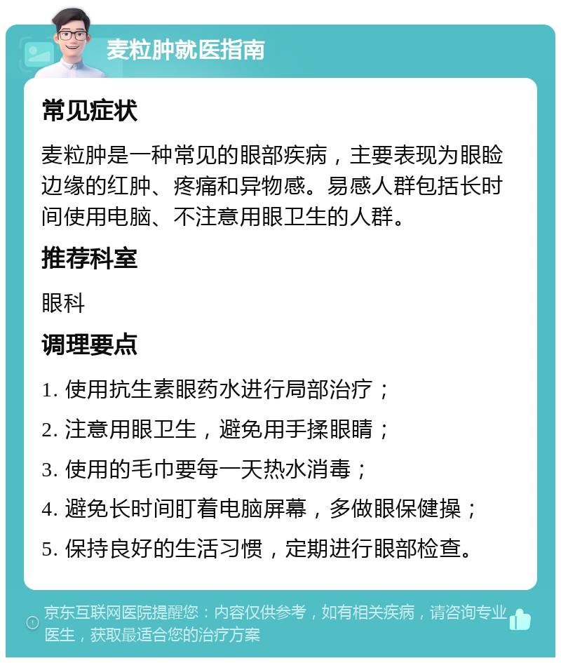 麦粒肿就医指南 常见症状 麦粒肿是一种常见的眼部疾病，主要表现为眼睑边缘的红肿、疼痛和异物感。易感人群包括长时间使用电脑、不注意用眼卫生的人群。 推荐科室 眼科 调理要点 1. 使用抗生素眼药水进行局部治疗； 2. 注意用眼卫生，避免用手揉眼睛； 3. 使用的毛巾要每一天热水消毒； 4. 避免长时间盯着电脑屏幕，多做眼保健操； 5. 保持良好的生活习惯，定期进行眼部检查。