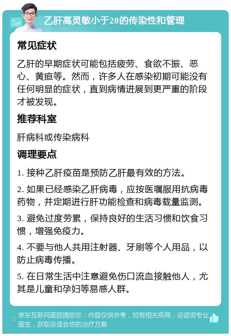 乙肝高灵敏小于20的传染性和管理 常见症状 乙肝的早期症状可能包括疲劳、食欲不振、恶心、黄疸等。然而，许多人在感染初期可能没有任何明显的症状，直到病情进展到更严重的阶段才被发现。 推荐科室 肝病科或传染病科 调理要点 1. 接种乙肝疫苗是预防乙肝最有效的方法。 2. 如果已经感染乙肝病毒，应按医嘱服用抗病毒药物，并定期进行肝功能检查和病毒载量监测。 3. 避免过度劳累，保持良好的生活习惯和饮食习惯，增强免疫力。 4. 不要与他人共用注射器、牙刷等个人用品，以防止病毒传播。 5. 在日常生活中注意避免伤口流血接触他人，尤其是儿童和孕妇等易感人群。