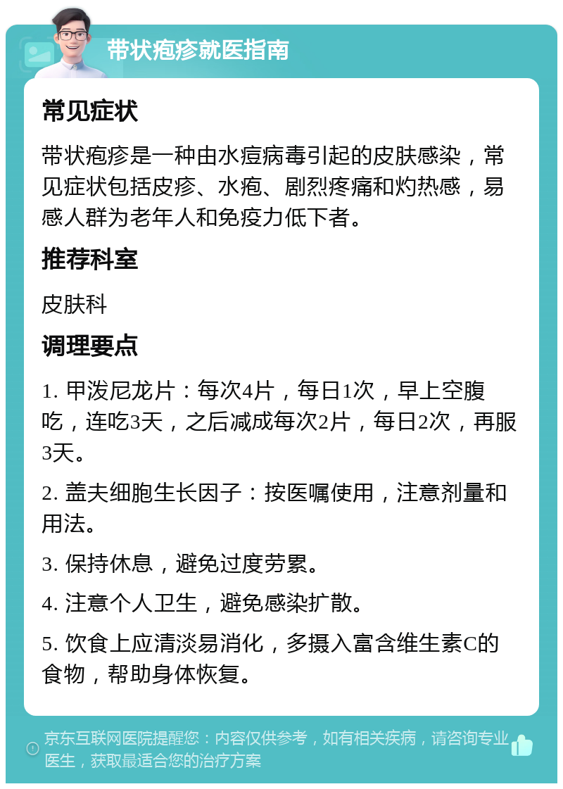 带状疱疹就医指南 常见症状 带状疱疹是一种由水痘病毒引起的皮肤感染，常见症状包括皮疹、水疱、剧烈疼痛和灼热感，易感人群为老年人和免疫力低下者。 推荐科室 皮肤科 调理要点 1. 甲泼尼龙片：每次4片，每日1次，早上空腹吃，连吃3天，之后减成每次2片，每日2次，再服3天。 2. 盖夫细胞生长因子：按医嘱使用，注意剂量和用法。 3. 保持休息，避免过度劳累。 4. 注意个人卫生，避免感染扩散。 5. 饮食上应清淡易消化，多摄入富含维生素C的食物，帮助身体恢复。