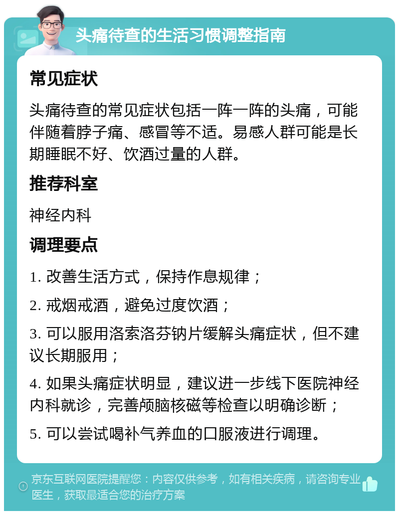 头痛待查的生活习惯调整指南 常见症状 头痛待查的常见症状包括一阵一阵的头痛，可能伴随着脖子痛、感冒等不适。易感人群可能是长期睡眠不好、饮酒过量的人群。 推荐科室 神经内科 调理要点 1. 改善生活方式，保持作息规律； 2. 戒烟戒酒，避免过度饮酒； 3. 可以服用洛索洛芬钠片缓解头痛症状，但不建议长期服用； 4. 如果头痛症状明显，建议进一步线下医院神经内科就诊，完善颅脑核磁等检查以明确诊断； 5. 可以尝试喝补气养血的口服液进行调理。