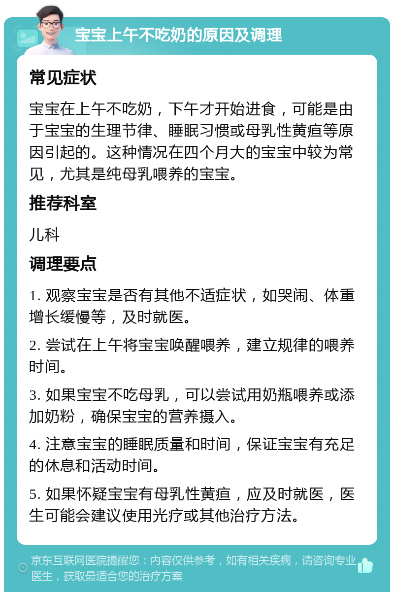 宝宝上午不吃奶的原因及调理 常见症状 宝宝在上午不吃奶，下午才开始进食，可能是由于宝宝的生理节律、睡眠习惯或母乳性黄疸等原因引起的。这种情况在四个月大的宝宝中较为常见，尤其是纯母乳喂养的宝宝。 推荐科室 儿科 调理要点 1. 观察宝宝是否有其他不适症状，如哭闹、体重增长缓慢等，及时就医。 2. 尝试在上午将宝宝唤醒喂养，建立规律的喂养时间。 3. 如果宝宝不吃母乳，可以尝试用奶瓶喂养或添加奶粉，确保宝宝的营养摄入。 4. 注意宝宝的睡眠质量和时间，保证宝宝有充足的休息和活动时间。 5. 如果怀疑宝宝有母乳性黄疸，应及时就医，医生可能会建议使用光疗或其他治疗方法。