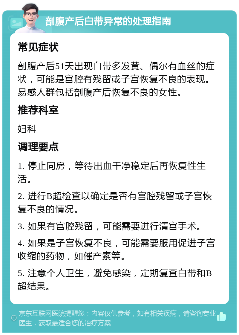 剖腹产后白带异常的处理指南 常见症状 剖腹产后51天出现白带多发黄、偶尔有血丝的症状，可能是宫腔有残留或子宫恢复不良的表现。易感人群包括剖腹产后恢复不良的女性。 推荐科室 妇科 调理要点 1. 停止同房，等待出血干净稳定后再恢复性生活。 2. 进行B超检查以确定是否有宫腔残留或子宫恢复不良的情况。 3. 如果有宫腔残留，可能需要进行清宫手术。 4. 如果是子宫恢复不良，可能需要服用促进子宫收缩的药物，如催产素等。 5. 注意个人卫生，避免感染，定期复查白带和B超结果。