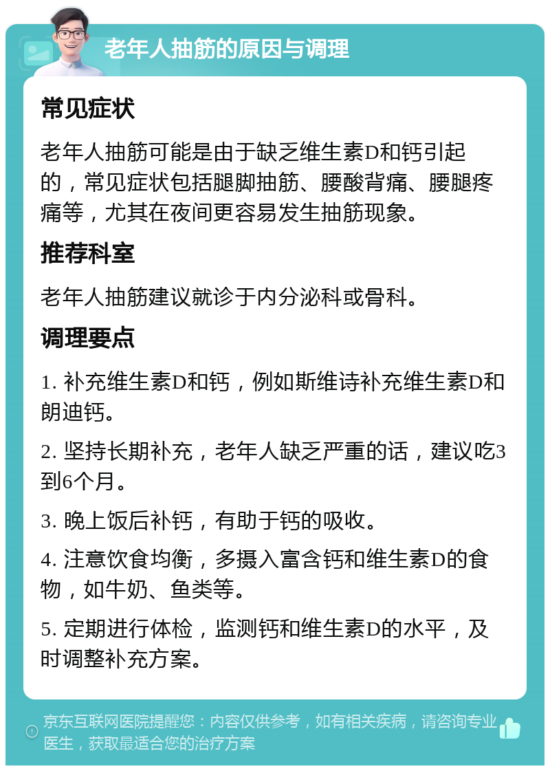 老年人抽筋的原因与调理 常见症状 老年人抽筋可能是由于缺乏维生素D和钙引起的，常见症状包括腿脚抽筋、腰酸背痛、腰腿疼痛等，尤其在夜间更容易发生抽筋现象。 推荐科室 老年人抽筋建议就诊于内分泌科或骨科。 调理要点 1. 补充维生素D和钙，例如斯维诗补充维生素D和朗迪钙。 2. 坚持长期补充，老年人缺乏严重的话，建议吃3到6个月。 3. 晚上饭后补钙，有助于钙的吸收。 4. 注意饮食均衡，多摄入富含钙和维生素D的食物，如牛奶、鱼类等。 5. 定期进行体检，监测钙和维生素D的水平，及时调整补充方案。