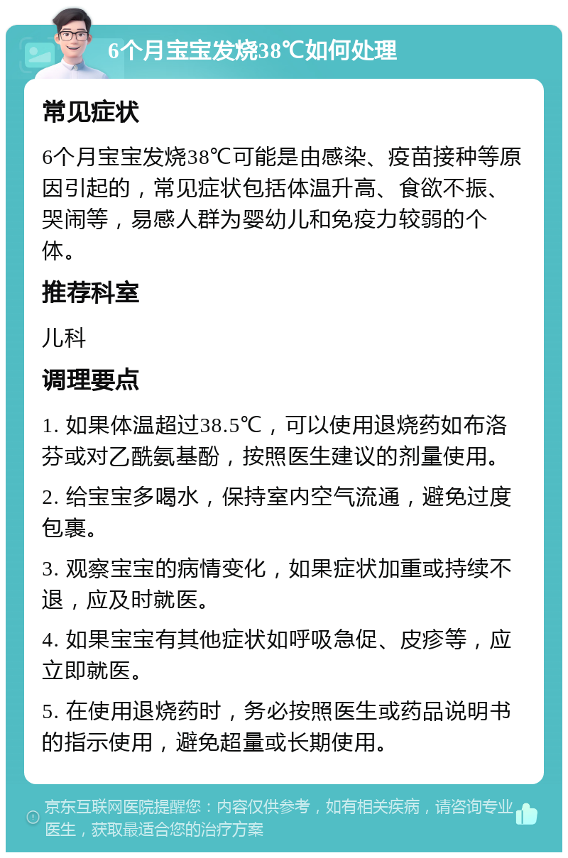 6个月宝宝发烧38℃如何处理 常见症状 6个月宝宝发烧38℃可能是由感染、疫苗接种等原因引起的，常见症状包括体温升高、食欲不振、哭闹等，易感人群为婴幼儿和免疫力较弱的个体。 推荐科室 儿科 调理要点 1. 如果体温超过38.5℃，可以使用退烧药如布洛芬或对乙酰氨基酚，按照医生建议的剂量使用。 2. 给宝宝多喝水，保持室内空气流通，避免过度包裹。 3. 观察宝宝的病情变化，如果症状加重或持续不退，应及时就医。 4. 如果宝宝有其他症状如呼吸急促、皮疹等，应立即就医。 5. 在使用退烧药时，务必按照医生或药品说明书的指示使用，避免超量或长期使用。