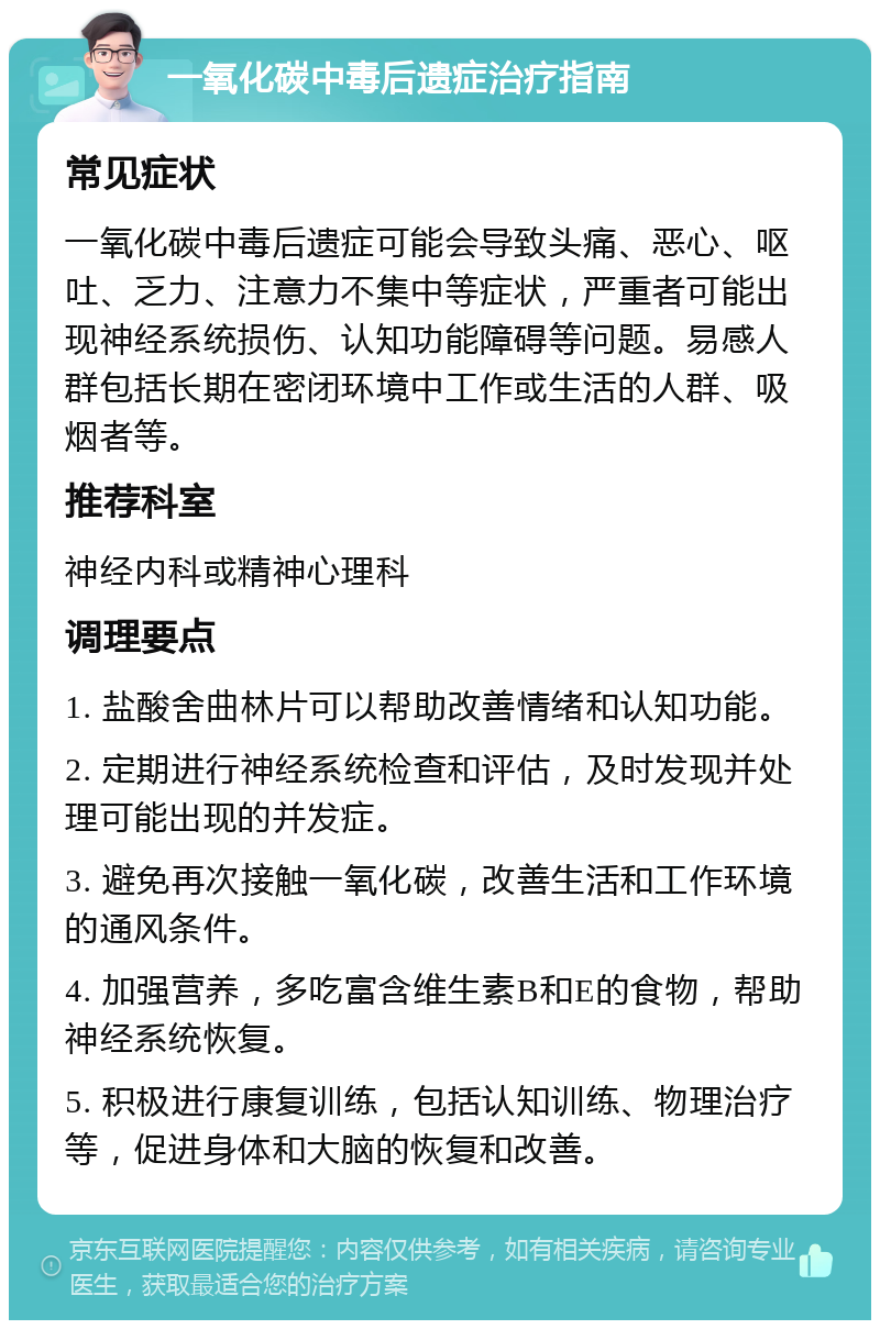 一氧化碳中毒后遗症治疗指南 常见症状 一氧化碳中毒后遗症可能会导致头痛、恶心、呕吐、乏力、注意力不集中等症状，严重者可能出现神经系统损伤、认知功能障碍等问题。易感人群包括长期在密闭环境中工作或生活的人群、吸烟者等。 推荐科室 神经内科或精神心理科 调理要点 1. 盐酸舍曲林片可以帮助改善情绪和认知功能。 2. 定期进行神经系统检查和评估，及时发现并处理可能出现的并发症。 3. 避免再次接触一氧化碳，改善生活和工作环境的通风条件。 4. 加强营养，多吃富含维生素B和E的食物，帮助神经系统恢复。 5. 积极进行康复训练，包括认知训练、物理治疗等，促进身体和大脑的恢复和改善。