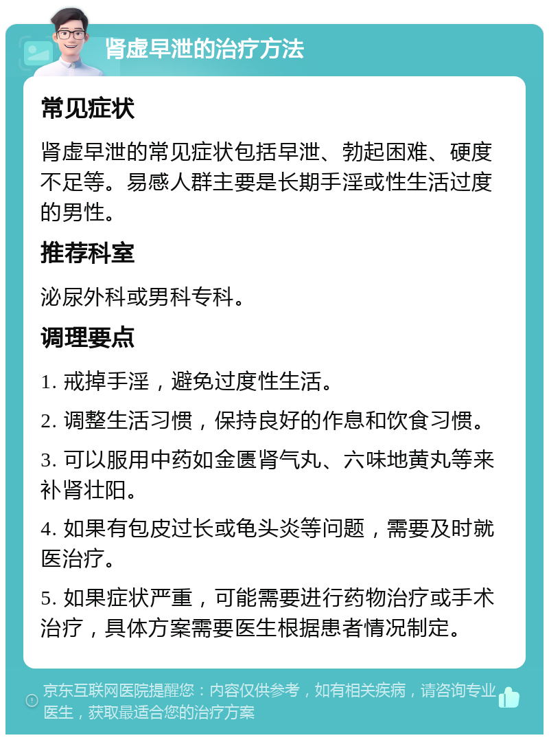 肾虚早泄的治疗方法 常见症状 肾虚早泄的常见症状包括早泄、勃起困难、硬度不足等。易感人群主要是长期手淫或性生活过度的男性。 推荐科室 泌尿外科或男科专科。 调理要点 1. 戒掉手淫，避免过度性生活。 2. 调整生活习惯，保持良好的作息和饮食习惯。 3. 可以服用中药如金匮肾气丸、六味地黄丸等来补肾壮阳。 4. 如果有包皮过长或龟头炎等问题，需要及时就医治疗。 5. 如果症状严重，可能需要进行药物治疗或手术治疗，具体方案需要医生根据患者情况制定。