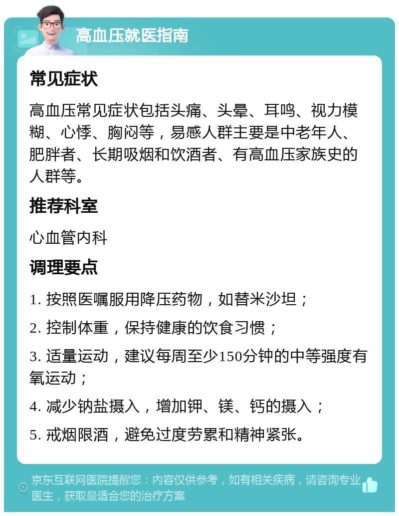 高血压就医指南 常见症状 高血压常见症状包括头痛、头晕、耳鸣、视力模糊、心悸、胸闷等，易感人群主要是中老年人、肥胖者、长期吸烟和饮酒者、有高血压家族史的人群等。 推荐科室 心血管内科 调理要点 1. 按照医嘱服用降压药物，如替米沙坦； 2. 控制体重，保持健康的饮食习惯； 3. 适量运动，建议每周至少150分钟的中等强度有氧运动； 4. 减少钠盐摄入，增加钾、镁、钙的摄入； 5. 戒烟限酒，避免过度劳累和精神紧张。