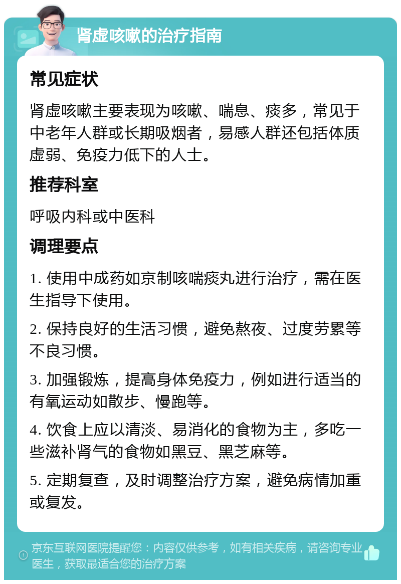 肾虚咳嗽的治疗指南 常见症状 肾虚咳嗽主要表现为咳嗽、喘息、痰多，常见于中老年人群或长期吸烟者，易感人群还包括体质虚弱、免疫力低下的人士。 推荐科室 呼吸内科或中医科 调理要点 1. 使用中成药如京制咳喘痰丸进行治疗，需在医生指导下使用。 2. 保持良好的生活习惯，避免熬夜、过度劳累等不良习惯。 3. 加强锻炼，提高身体免疫力，例如进行适当的有氧运动如散步、慢跑等。 4. 饮食上应以清淡、易消化的食物为主，多吃一些滋补肾气的食物如黑豆、黑芝麻等。 5. 定期复查，及时调整治疗方案，避免病情加重或复发。