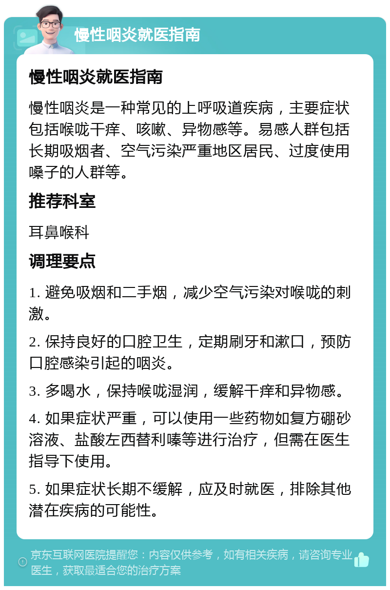 慢性咽炎就医指南 慢性咽炎就医指南 慢性咽炎是一种常见的上呼吸道疾病，主要症状包括喉咙干痒、咳嗽、异物感等。易感人群包括长期吸烟者、空气污染严重地区居民、过度使用嗓子的人群等。 推荐科室 耳鼻喉科 调理要点 1. 避免吸烟和二手烟，减少空气污染对喉咙的刺激。 2. 保持良好的口腔卫生，定期刷牙和漱口，预防口腔感染引起的咽炎。 3. 多喝水，保持喉咙湿润，缓解干痒和异物感。 4. 如果症状严重，可以使用一些药物如复方硼砂溶液、盐酸左西替利嗪等进行治疗，但需在医生指导下使用。 5. 如果症状长期不缓解，应及时就医，排除其他潜在疾病的可能性。