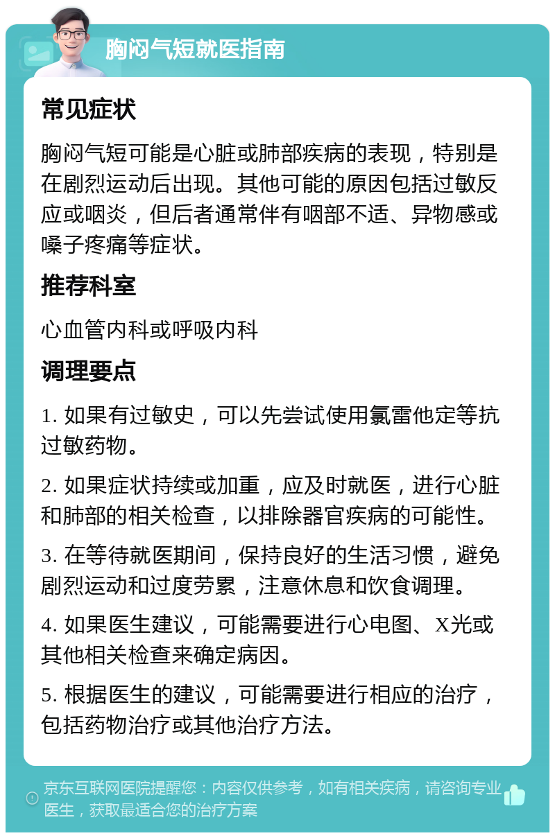 胸闷气短就医指南 常见症状 胸闷气短可能是心脏或肺部疾病的表现，特别是在剧烈运动后出现。其他可能的原因包括过敏反应或咽炎，但后者通常伴有咽部不适、异物感或嗓子疼痛等症状。 推荐科室 心血管内科或呼吸内科 调理要点 1. 如果有过敏史，可以先尝试使用氯雷他定等抗过敏药物。 2. 如果症状持续或加重，应及时就医，进行心脏和肺部的相关检查，以排除器官疾病的可能性。 3. 在等待就医期间，保持良好的生活习惯，避免剧烈运动和过度劳累，注意休息和饮食调理。 4. 如果医生建议，可能需要进行心电图、X光或其他相关检查来确定病因。 5. 根据医生的建议，可能需要进行相应的治疗，包括药物治疗或其他治疗方法。