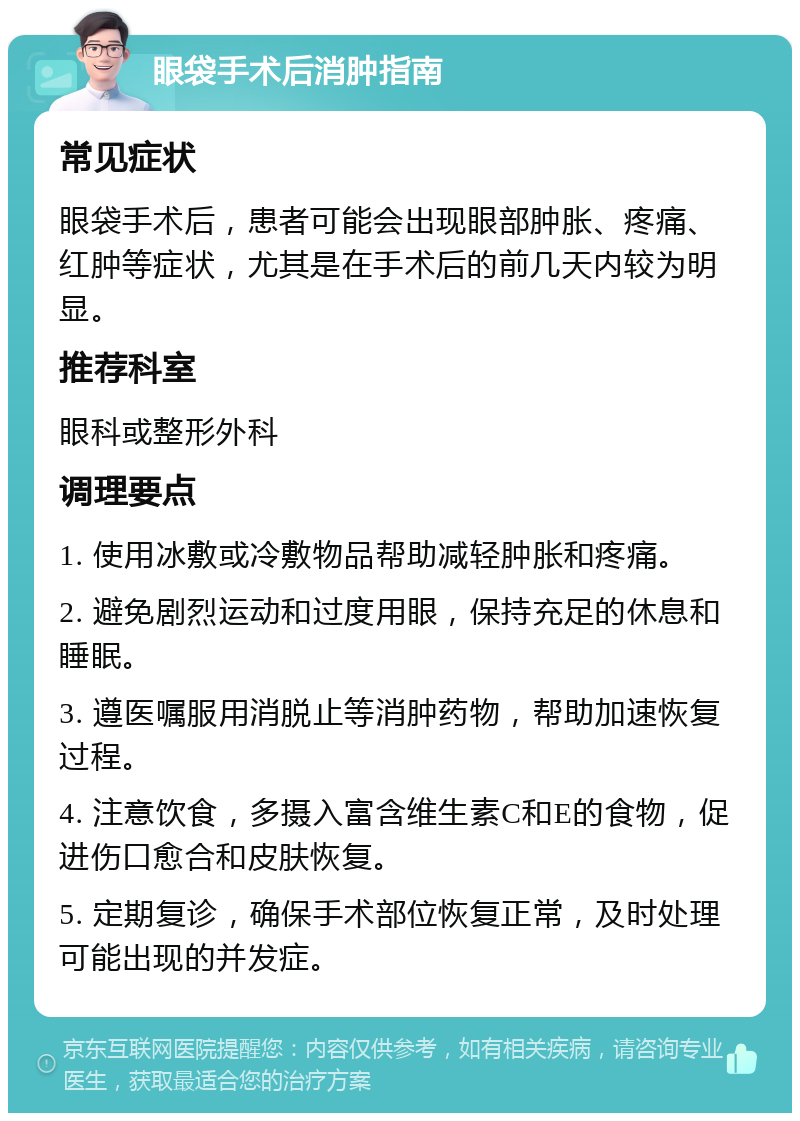 眼袋手术后消肿指南 常见症状 眼袋手术后，患者可能会出现眼部肿胀、疼痛、红肿等症状，尤其是在手术后的前几天内较为明显。 推荐科室 眼科或整形外科 调理要点 1. 使用冰敷或冷敷物品帮助减轻肿胀和疼痛。 2. 避免剧烈运动和过度用眼，保持充足的休息和睡眠。 3. 遵医嘱服用消脱止等消肿药物，帮助加速恢复过程。 4. 注意饮食，多摄入富含维生素C和E的食物，促进伤口愈合和皮肤恢复。 5. 定期复诊，确保手术部位恢复正常，及时处理可能出现的并发症。