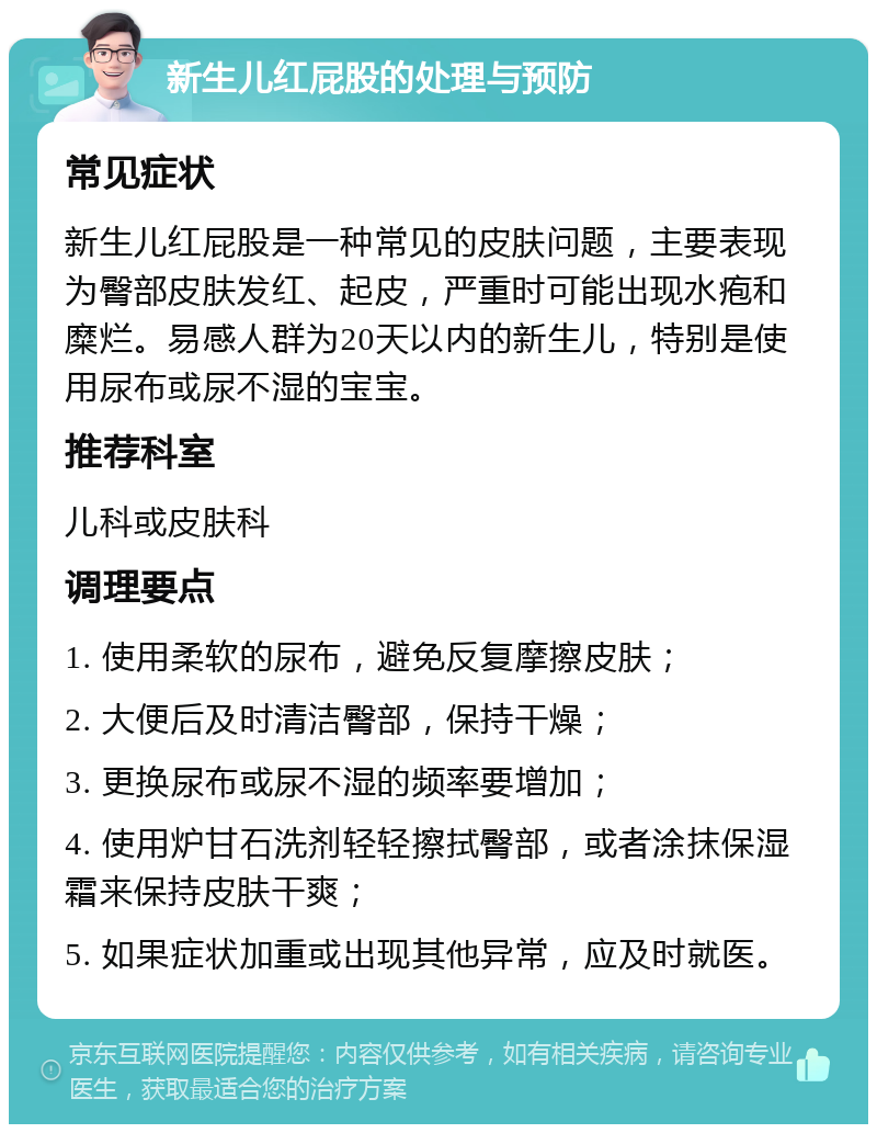 新生儿红屁股的处理与预防 常见症状 新生儿红屁股是一种常见的皮肤问题，主要表现为臀部皮肤发红、起皮，严重时可能出现水疱和糜烂。易感人群为20天以内的新生儿，特别是使用尿布或尿不湿的宝宝。 推荐科室 儿科或皮肤科 调理要点 1. 使用柔软的尿布，避免反复摩擦皮肤； 2. 大便后及时清洁臀部，保持干燥； 3. 更换尿布或尿不湿的频率要增加； 4. 使用炉甘石洗剂轻轻擦拭臀部，或者涂抹保湿霜来保持皮肤干爽； 5. 如果症状加重或出现其他异常，应及时就医。