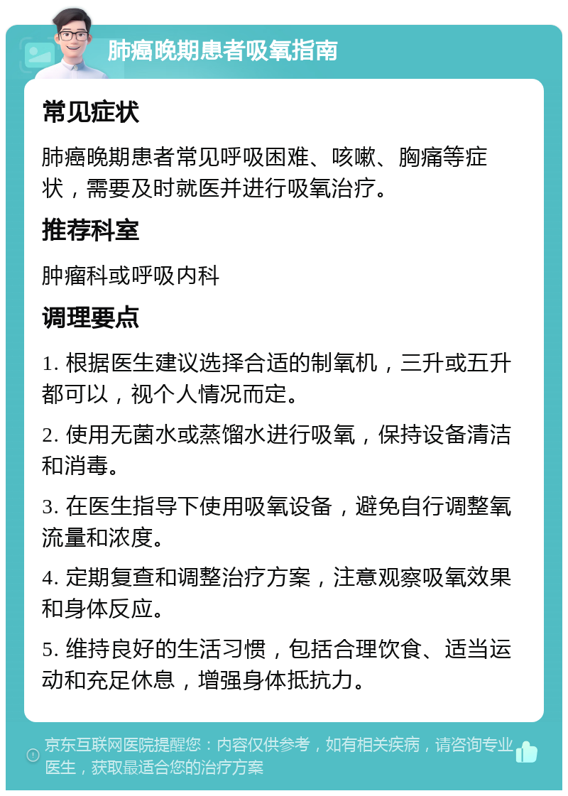 肺癌晚期患者吸氧指南 常见症状 肺癌晚期患者常见呼吸困难、咳嗽、胸痛等症状，需要及时就医并进行吸氧治疗。 推荐科室 肿瘤科或呼吸内科 调理要点 1. 根据医生建议选择合适的制氧机，三升或五升都可以，视个人情况而定。 2. 使用无菌水或蒸馏水进行吸氧，保持设备清洁和消毒。 3. 在医生指导下使用吸氧设备，避免自行调整氧流量和浓度。 4. 定期复查和调整治疗方案，注意观察吸氧效果和身体反应。 5. 维持良好的生活习惯，包括合理饮食、适当运动和充足休息，增强身体抵抗力。