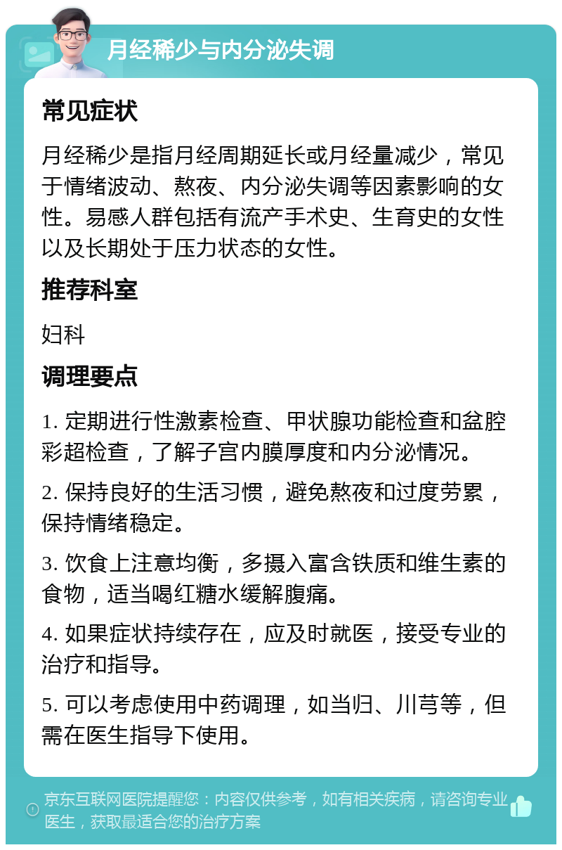 月经稀少与内分泌失调 常见症状 月经稀少是指月经周期延长或月经量减少，常见于情绪波动、熬夜、内分泌失调等因素影响的女性。易感人群包括有流产手术史、生育史的女性以及长期处于压力状态的女性。 推荐科室 妇科 调理要点 1. 定期进行性激素检查、甲状腺功能检查和盆腔彩超检查，了解子宫内膜厚度和内分泌情况。 2. 保持良好的生活习惯，避免熬夜和过度劳累，保持情绪稳定。 3. 饮食上注意均衡，多摄入富含铁质和维生素的食物，适当喝红糖水缓解腹痛。 4. 如果症状持续存在，应及时就医，接受专业的治疗和指导。 5. 可以考虑使用中药调理，如当归、川芎等，但需在医生指导下使用。