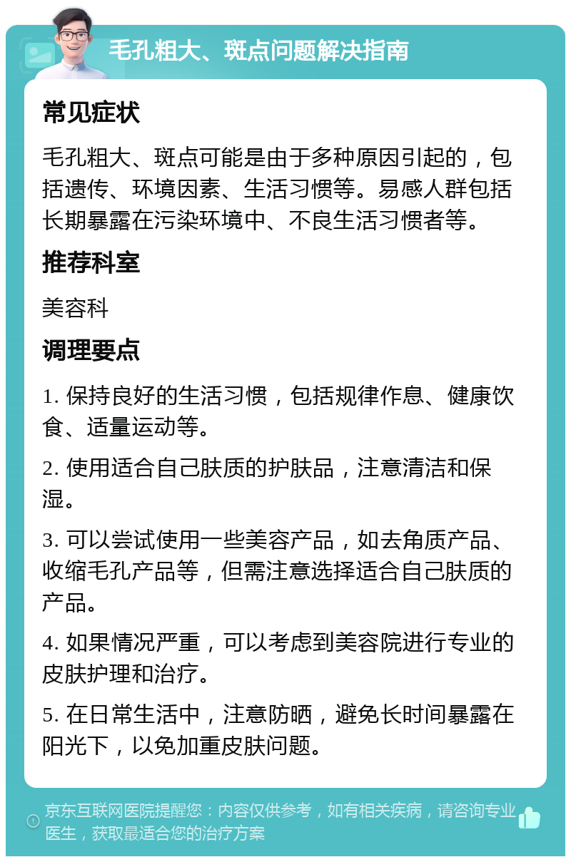 毛孔粗大、斑点问题解决指南 常见症状 毛孔粗大、斑点可能是由于多种原因引起的，包括遗传、环境因素、生活习惯等。易感人群包括长期暴露在污染环境中、不良生活习惯者等。 推荐科室 美容科 调理要点 1. 保持良好的生活习惯，包括规律作息、健康饮食、适量运动等。 2. 使用适合自己肤质的护肤品，注意清洁和保湿。 3. 可以尝试使用一些美容产品，如去角质产品、收缩毛孔产品等，但需注意选择适合自己肤质的产品。 4. 如果情况严重，可以考虑到美容院进行专业的皮肤护理和治疗。 5. 在日常生活中，注意防晒，避免长时间暴露在阳光下，以免加重皮肤问题。