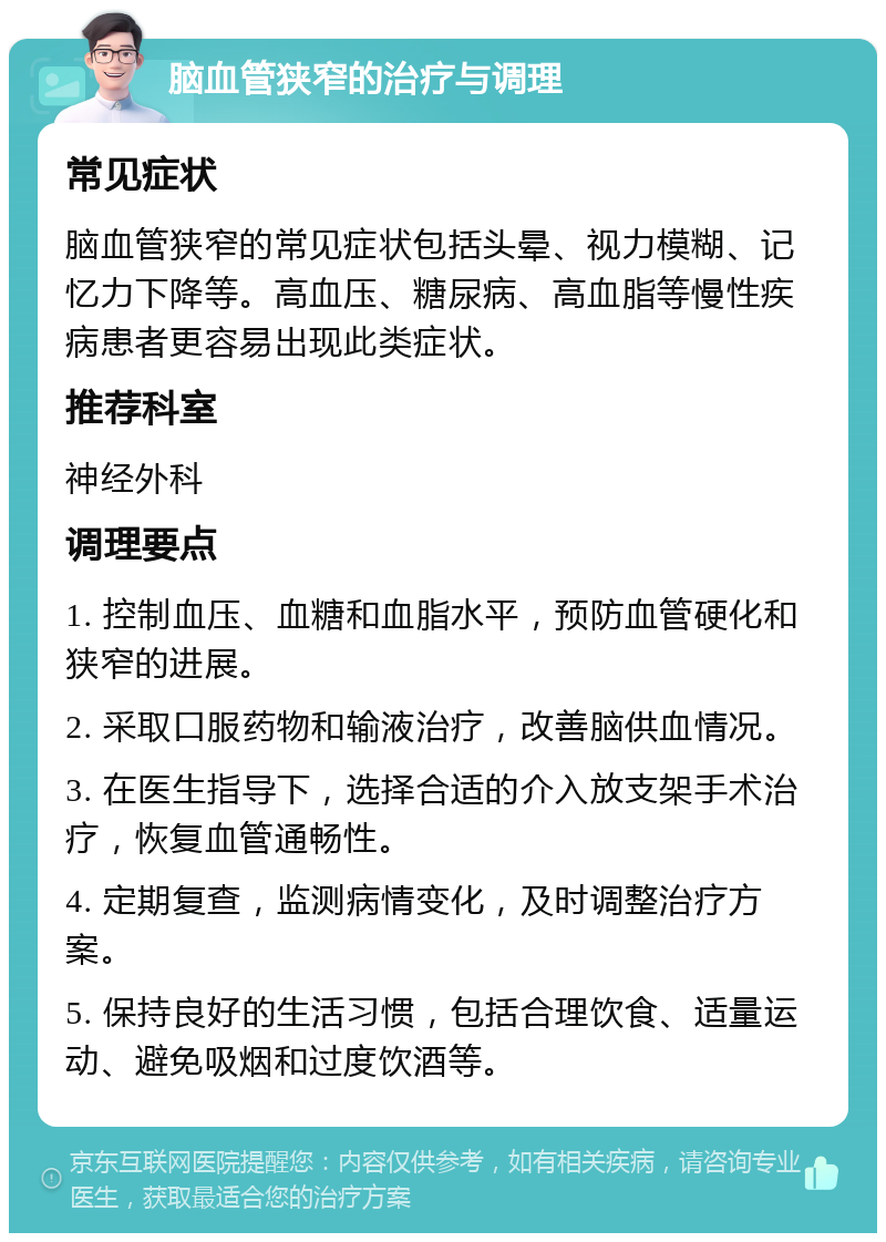 脑血管狭窄的治疗与调理 常见症状 脑血管狭窄的常见症状包括头晕、视力模糊、记忆力下降等。高血压、糖尿病、高血脂等慢性疾病患者更容易出现此类症状。 推荐科室 神经外科 调理要点 1. 控制血压、血糖和血脂水平，预防血管硬化和狭窄的进展。 2. 采取口服药物和输液治疗，改善脑供血情况。 3. 在医生指导下，选择合适的介入放支架手术治疗，恢复血管通畅性。 4. 定期复查，监测病情变化，及时调整治疗方案。 5. 保持良好的生活习惯，包括合理饮食、适量运动、避免吸烟和过度饮酒等。