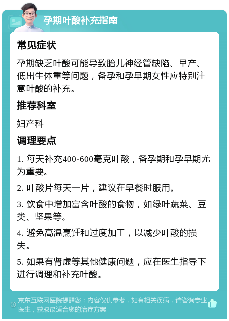 孕期叶酸补充指南 常见症状 孕期缺乏叶酸可能导致胎儿神经管缺陷、早产、低出生体重等问题，备孕和孕早期女性应特别注意叶酸的补充。 推荐科室 妇产科 调理要点 1. 每天补充400-600毫克叶酸，备孕期和孕早期尤为重要。 2. 叶酸片每天一片，建议在早餐时服用。 3. 饮食中增加富含叶酸的食物，如绿叶蔬菜、豆类、坚果等。 4. 避免高温烹饪和过度加工，以减少叶酸的损失。 5. 如果有肾虚等其他健康问题，应在医生指导下进行调理和补充叶酸。