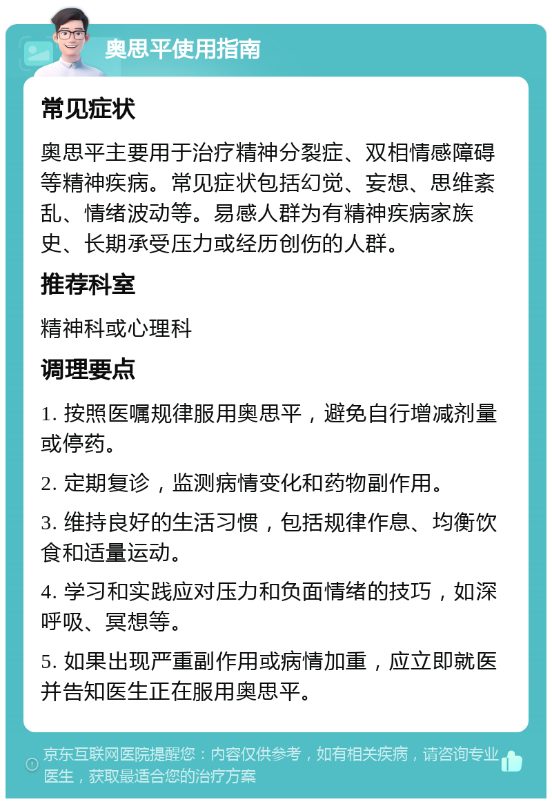 奥思平使用指南 常见症状 奥思平主要用于治疗精神分裂症、双相情感障碍等精神疾病。常见症状包括幻觉、妄想、思维紊乱、情绪波动等。易感人群为有精神疾病家族史、长期承受压力或经历创伤的人群。 推荐科室 精神科或心理科 调理要点 1. 按照医嘱规律服用奥思平，避免自行增减剂量或停药。 2. 定期复诊，监测病情变化和药物副作用。 3. 维持良好的生活习惯，包括规律作息、均衡饮食和适量运动。 4. 学习和实践应对压力和负面情绪的技巧，如深呼吸、冥想等。 5. 如果出现严重副作用或病情加重，应立即就医并告知医生正在服用奥思平。